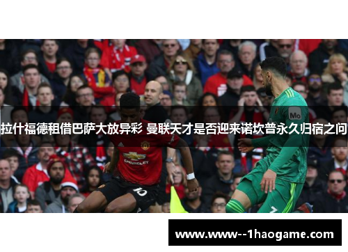 拉什福德租借巴萨大放异彩 曼联天才是否迎来诺坎普永久归宿之问 拉什福德租借巴萨大放异彩 曼联天才是否迎来诺坎普永久归宿之问