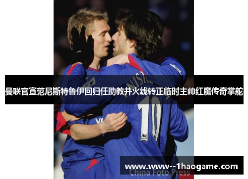 曼联官宣范尼斯特鲁伊回归任助教并火线转正临时主帅红魔传奇掌舵
