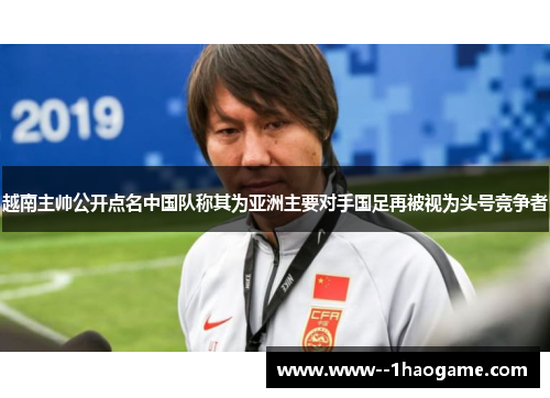 越南主帅公开点名中国队称其为亚洲主要对手国足再被视为头号竞争者