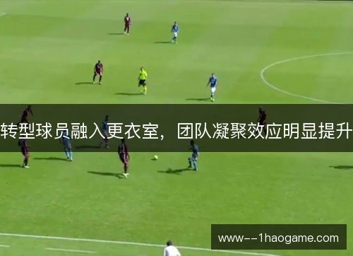 转型球员融入更衣室,团队凝聚效应明显提升 转型球员融入更衣室,团队凝聚效应明显提升